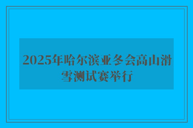 2025年哈尔滨亚冬会高山滑雪测试赛举行