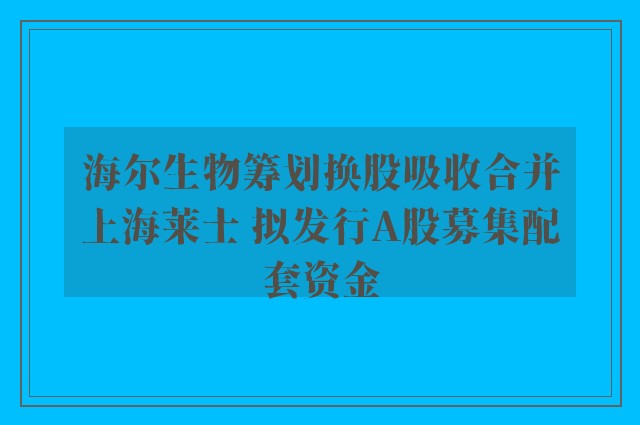 海尔生物筹划换股吸收合并上海莱士 拟发行A股募集配套资金