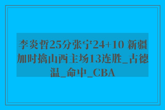 李炎哲25分张宁24+10 新疆加时擒山西主场13连胜_古德温_命中_CBA