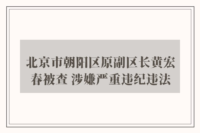 北京市朝阳区原副区长黄宏春被查 涉嫌严重违纪违法