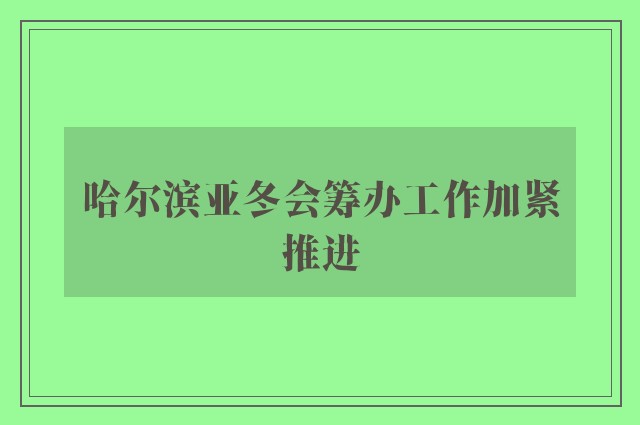 哈尔滨亚冬会筹办工作加紧推进