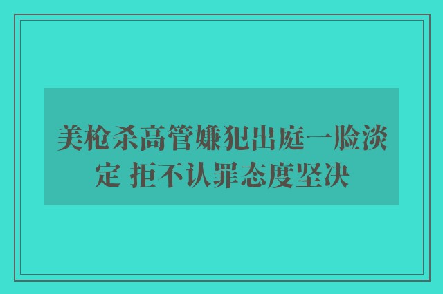 美枪杀高管嫌犯出庭一脸淡定 拒不认罪态度坚决