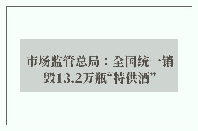 市场监管总局：全国统一销毁13.2万瓶“特供酒”