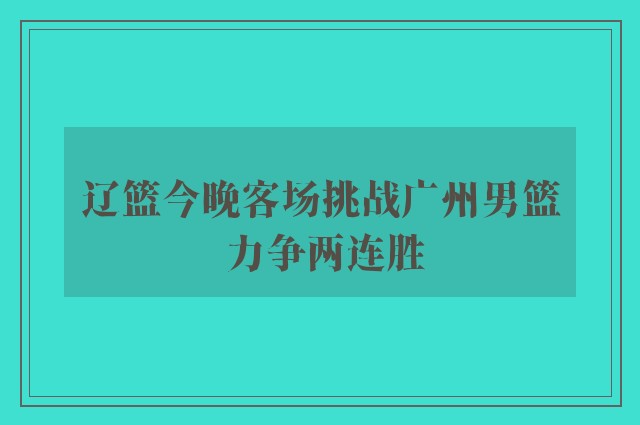 辽篮今晚客场挑战广州男篮 力争两连胜