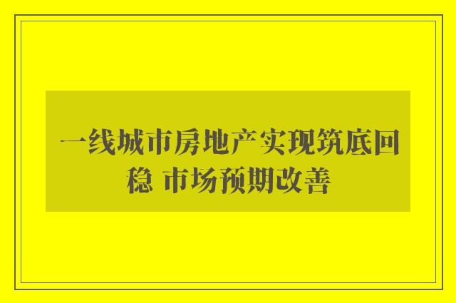 一线城市房地产实现筑底回稳 市场预期改善