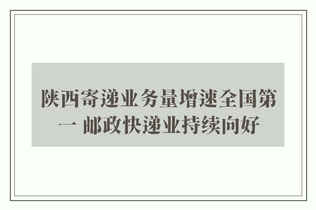 陕西寄递业务量增速全国第一 邮政快递业持续向好