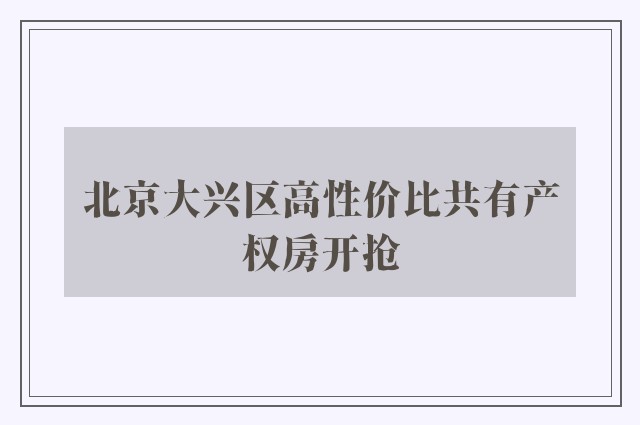 北京大兴区高性价比共有产权房开抢