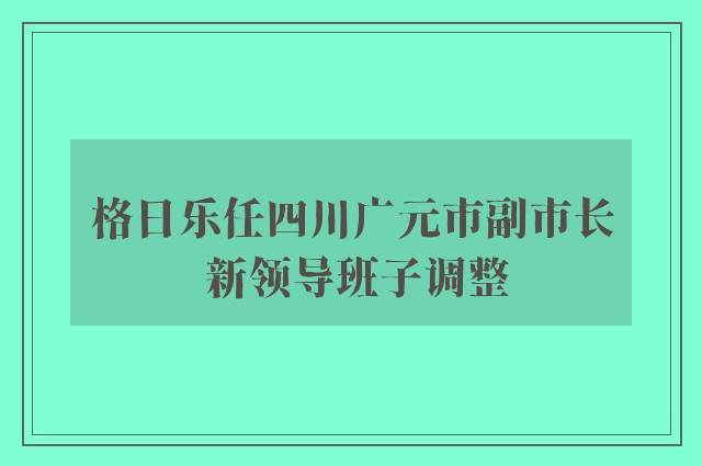 格日乐任四川广元市副市长 新领导班子调整