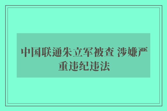 中国联通朱立军被查 涉嫌严重违纪违法