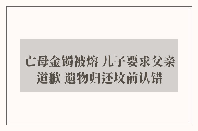 亡母金镯被熔 儿子要求父亲道歉 遗物归还坟前认错