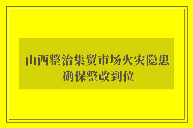 山西整治集贸市场火灾隐患 确保整改到位