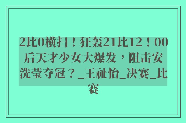 2比0横扫！狂轰21比12！00后天才少女大爆发，阻击安洗莹夺冠？_王祉怡_决赛_比赛