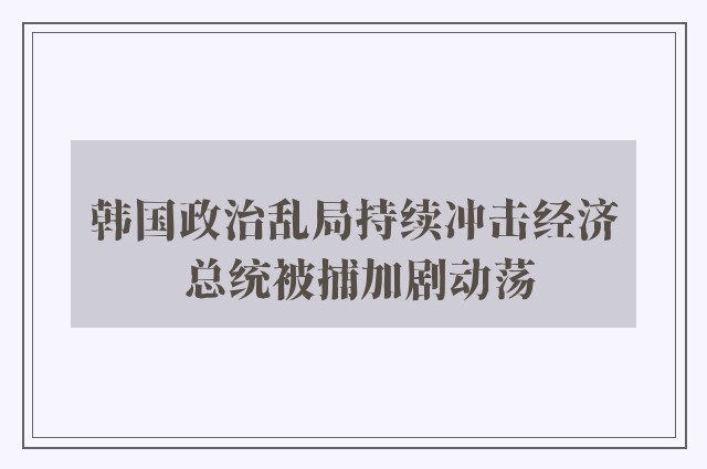 韩国政治乱局持续冲击经济 总统被捕加剧动荡