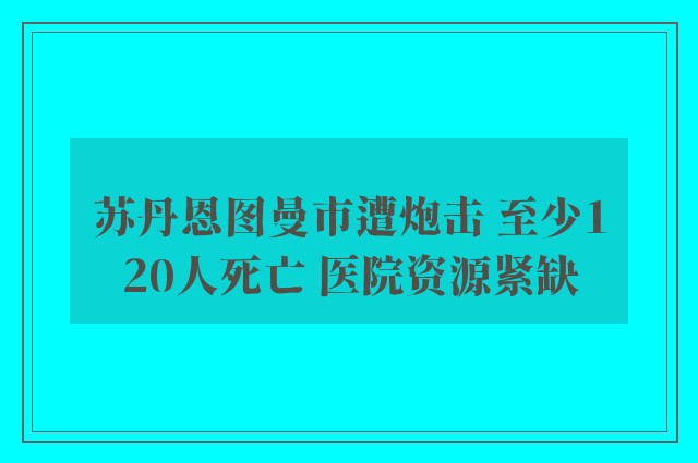 苏丹恩图曼市遭炮击 至少120人死亡 医院资源紧缺